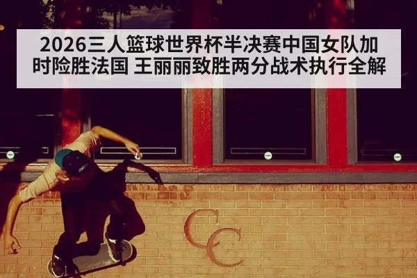 2026三人篮球世界杯半决赛中国女队加时险胜法国 王丽丽致胜两分战术执行全解