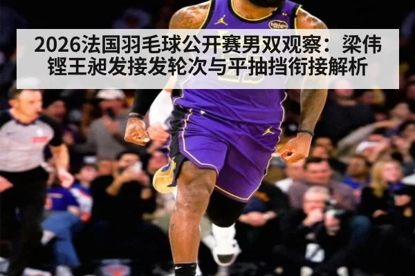 2026法国羽毛球公开赛男双观察:梁伟铿王昶发接发轮次与平抽挡衔接解析