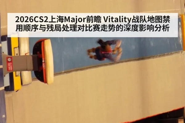 2026CS2上海Major前瞻 Vitality战队地图禁用顺序与残局处理对比赛走势的深度影响分析